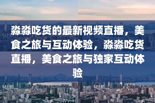 淼淼吃貨的最新視頻直播，美食之旅與互動(dòng)體驗(yàn)，淼淼吃貨直播，美食之旅與獨(dú)家互動(dòng)體驗(yàn)
