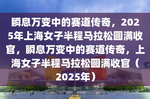 瞬息萬變中的賽道傳奇，2025年上海女子半程馬拉松圓滿收官，瞬息萬變中的賽道傳奇，上海女子半程馬拉松圓滿收官（2025年）