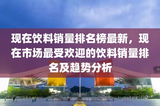現(xiàn)在飲料銷(xiāo)量排名榜最新，現(xiàn)在市場(chǎng)最受歡迎的飲料銷(xiāo)量排名及趨勢(shì)分析