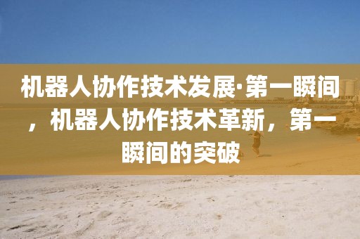機(jī)器人協(xié)作技術(shù)發(fā)展·第一瞬間，機(jī)器人協(xié)作技術(shù)革新，第一瞬間的突破