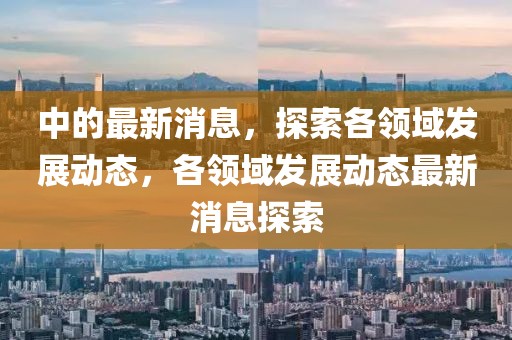 中的最新消息，探索各領(lǐng)域發(fā)展動態(tài)，各領(lǐng)域發(fā)展動態(tài)最新消息探索