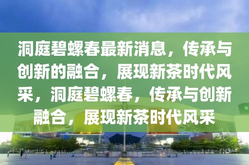洞庭碧螺春最新消息，傳承與創(chuàng)新的融合，展現(xiàn)新茶時(shí)代風(fēng)采，洞庭碧螺春，傳承與創(chuàng)新融合，展現(xiàn)新茶時(shí)代風(fēng)采
