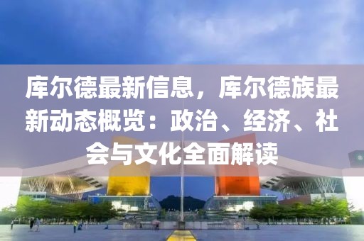 庫爾德最新信息，庫爾德族最新動態(tài)概覽：政治、經(jīng)濟(jì)、社會與文化全面解讀