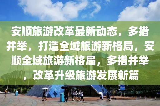 安順旅游改革最新動態(tài)，多措并舉，打造全域旅游新格局，安順全域旅游新格局，多措并舉，改革升級旅游發(fā)展新篇