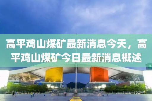 高平雞山煤礦最新消息今天，高平雞山煤礦今日最新消息概述