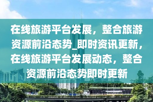 在線旅游平臺(tái)發(fā)展，整合旅游資源前沿態(tài)勢_即時(shí)資訊更新，在線旅游平臺(tái)發(fā)展動(dòng)態(tài)，整合資源前沿態(tài)勢即時(shí)更新