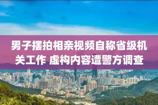 男子擺拍相親視頻自稱省級機關(guān)工作 虛構(gòu)內(nèi)容遭警方調(diào)查