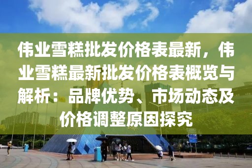 偉業(yè)雪糕批發(fā)價格表最新，偉業(yè)雪糕最新批發(fā)價格表概覽與解析：品牌優(yōu)勢、市場動態(tài)及價格調(diào)整原因探究