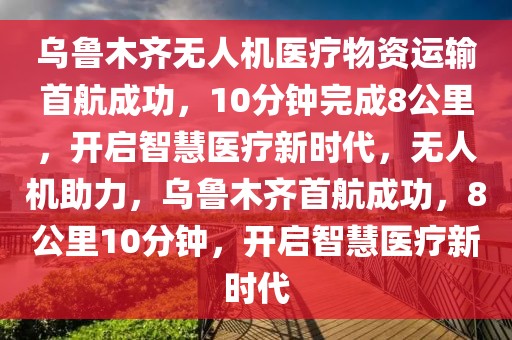 烏魯木齊無人機醫(yī)療物資運輸首航成功，10分鐘完成8公里，開啟智慧醫(yī)療新時代，無人機助力，烏魯木齊首航成功，8公里10分鐘，開啟智慧醫(yī)療新時代