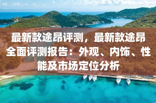 最新款途昂評測，最新款途昂全面評測報告：外觀、內(nèi)飾、性能及市場定位分析