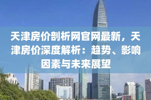 天津房價(jià)剖析網(wǎng)官網(wǎng)最新，天津房價(jià)深度解析：趨勢(shì)、影響因素與未來展望