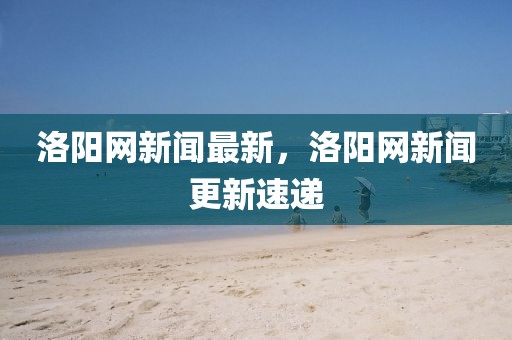 洛陽網(wǎng)新聞最新，洛陽網(wǎng)新聞更新速遞