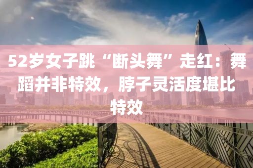 52歲女子跳“斷頭舞”走紅：舞蹈并非特效，脖子靈活度堪比特效