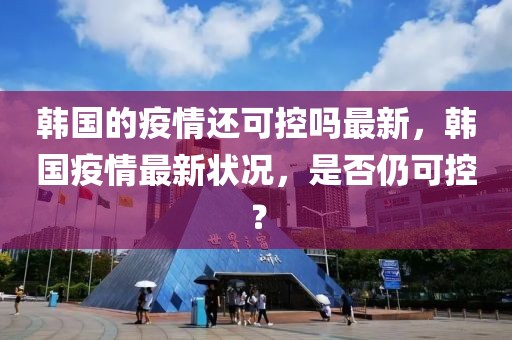 韓國的疫情還可控嗎最新，韓國疫情最新狀況，是否仍可控？