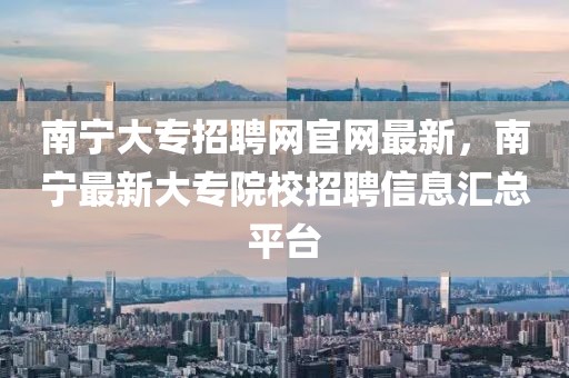 南寧大專招聘網(wǎng)官網(wǎng)最新，南寧最新大專院校招聘信息匯總平臺