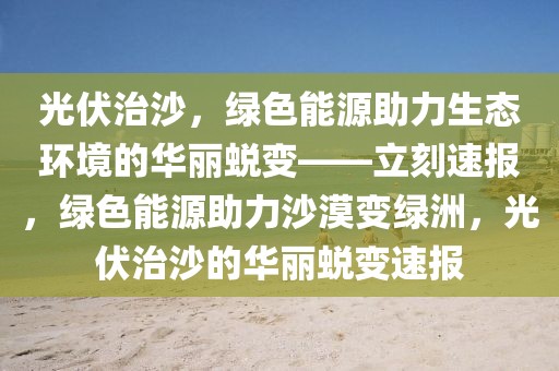 光伏治沙，綠色能源助力生態(tài)環(huán)境的華麗蛻變——立刻速報，綠色能源助力沙漠變綠洲，光伏治沙的華麗蛻變速報