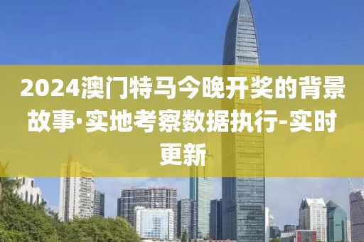 2024澳門特馬今晚開獎的背景故事·實地考察數(shù)據(jù)執(zhí)行-實時更新