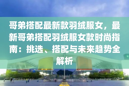 哥弟搭配最新款羽絨服女，最新哥弟搭配羽絨服女款時尚指南：挑選、搭配與未來趨勢全解析