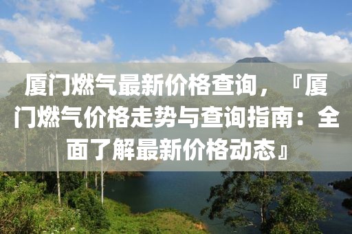 廈門燃?xì)庾钚聝r格查詢，『廈門燃?xì)鈨r格走勢與查詢指南：全面了解最新價格動態(tài)』