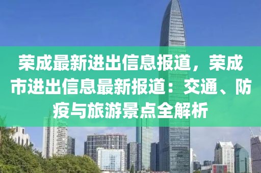 榮成最新進(jìn)出信息報(bào)道，榮成市進(jìn)出信息最新報(bào)道：交通、防疫與旅游景點(diǎn)全解析
