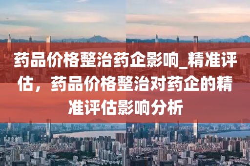 藥品價格整治藥企影響_精準評估，藥品價格整治對藥企的精準評估影響分析