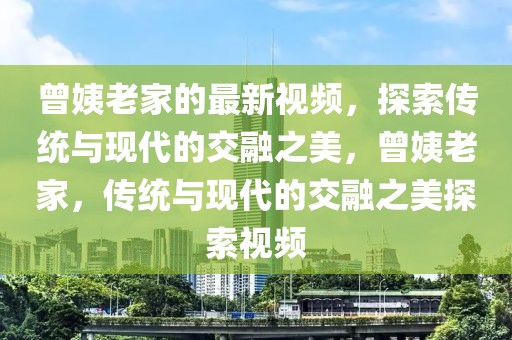曾姨老家的最新視頻，探索傳統(tǒng)與現(xiàn)代的交融之美，曾姨老家，傳統(tǒng)與現(xiàn)代的交融之美探索視頻