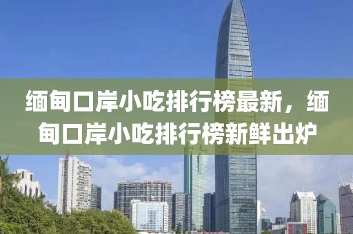 緬甸口岸小吃排行榜最新，緬甸口岸小吃排行榜新鮮出爐