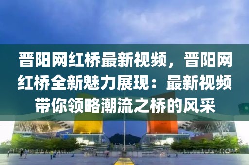 晉陽網(wǎng)紅橋最新視頻，晉陽網(wǎng)紅橋全新魅力展現(xiàn)：最新視頻帶你領略潮流之橋的風采