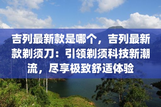 吉列最新款是哪個，吉列最新款剃須刀：引領剃須科技新潮流，盡享極致舒適體驗