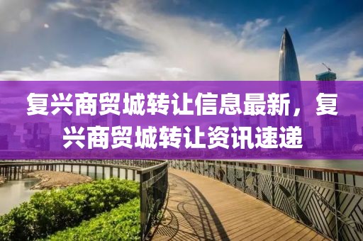 復(fù)興商貿(mào)城轉(zhuǎn)讓信息最新，復(fù)興商貿(mào)城轉(zhuǎn)讓資訊速遞