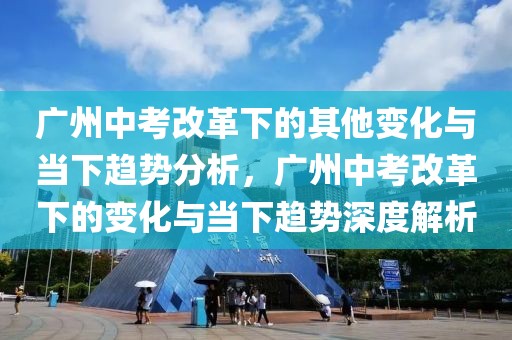 廣州中考改革下的其他變化與當下趨勢分析，廣州中考改革下的變化與當下趨勢深度解析