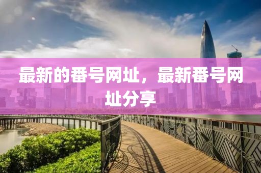 最新的番號網(wǎng)址，最新番號網(wǎng)址分享