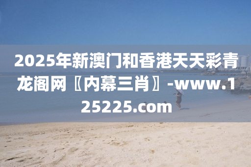 2025年新澳門和香港天天彩青龍閣網(wǎng)〖內(nèi)幕三肖〗-www.125225.com
