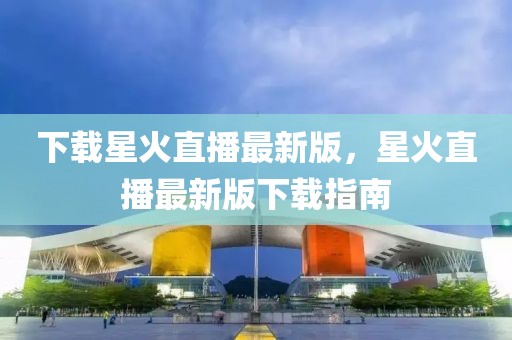 下載星火直播最新版，星火直播最新版下載指南