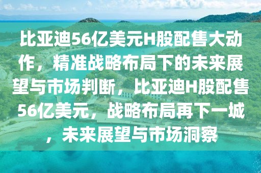 比亞迪56億美元H股配售大動(dòng)作，精準(zhǔn)戰(zhàn)略布局下的未來(lái)展望與市場(chǎng)判斷，比亞迪H股配售56億美元，戰(zhàn)略布局再下一城，未來(lái)展望與市場(chǎng)洞察