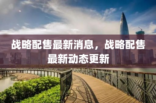 戰(zhàn)略配售最新消息，戰(zhàn)略配售最新動態(tài)更新