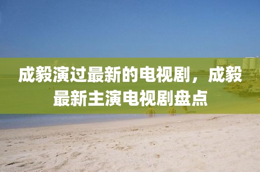 成毅演過(guò)最新的電視劇，成毅最新主演電視劇盤(pán)點(diǎn)