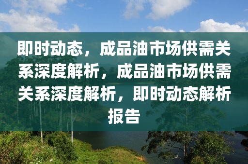 即時(shí)動(dòng)態(tài)，成品油市場(chǎng)供需關(guān)系深度解析，成品油市場(chǎng)供需關(guān)系深度解析，即時(shí)動(dòng)態(tài)解析報(bào)告