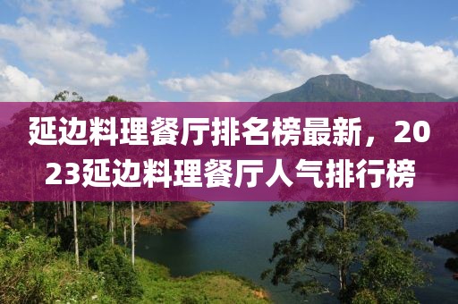 延邊料理餐廳排名榜最新，2023延邊料理餐廳人氣排行榜