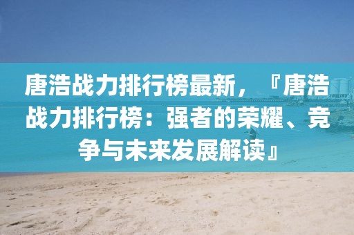 唐浩戰(zhàn)力排行榜最新，『唐浩戰(zhàn)力排行榜：強(qiáng)者的榮耀、競(jìng)爭(zhēng)與未來(lái)發(fā)展解讀』