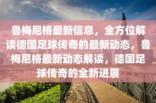魯梅尼格最新信息，全方位解讀德國足球傳奇的最新動態(tài)，魯梅尼格最新動態(tài)解讀，德國足球傳奇的全新進展