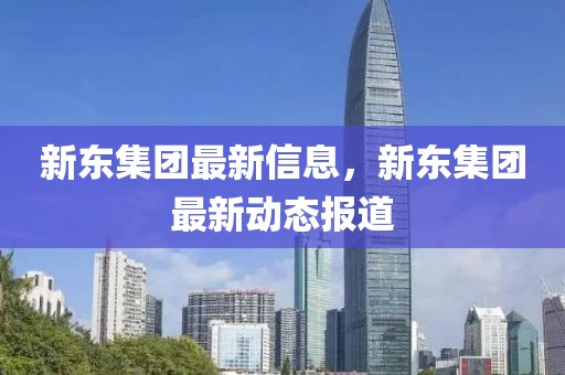 新東集團(tuán)最新信息，新東集團(tuán)最新動(dòng)態(tài)報(bào)道