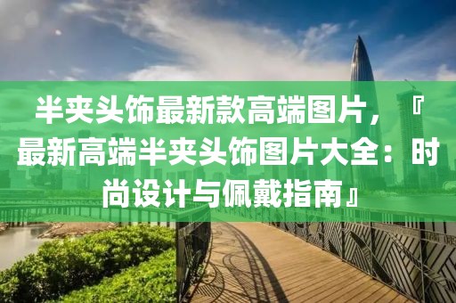 半夾頭飾最新款高端圖片，『最新高端半夾頭飾圖片大全：時(shí)尚設(shè)計(jì)與佩戴指南』