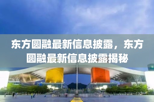 東方圓融最新信息披露，東方圓融最新信息披露揭秘