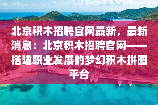 北京積木招聘官網(wǎng)最新，最新消息：北京積木招聘官網(wǎng)——搭建職業(yè)發(fā)展的夢幻積木拼圖平臺