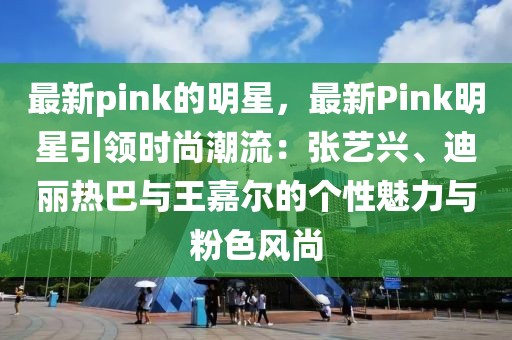 最新pink的明星，最新Pink明星引領時尚潮流：張藝興、迪麗熱巴與王嘉爾的個性魅力與粉色風尚