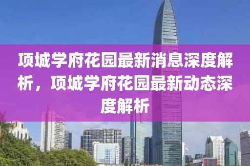 項(xiàng)城學(xué)府花園最新消息深度解析，項(xiàng)城學(xué)府花園最新動(dòng)態(tài)深度解析