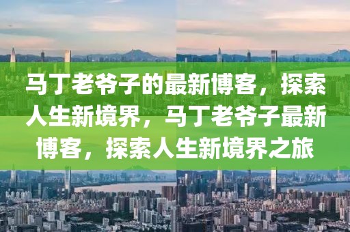 馬丁老爺子的最新博客，探索人生新境界，馬丁老爺子最新博客，探索人生新境界之旅