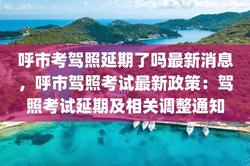 呼市考駕照延期了嗎最新消息，呼市駕照考試最新政策：駕照考試延期及相關(guān)調(diào)整通知