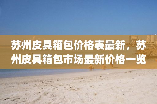 蘇州皮具箱包價格表最新，蘇州皮具箱包市場最新價格一覽